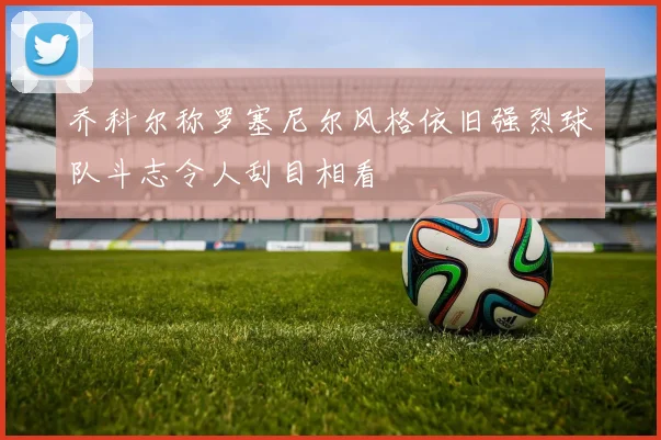 乔科尔称罗塞尼尔风格依旧强烈球队斗志令人刮目相看
