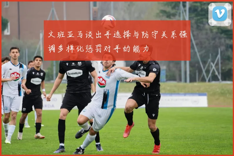 文班亚马谈出手选择与防守关系强调多样化惩罚对手的能力