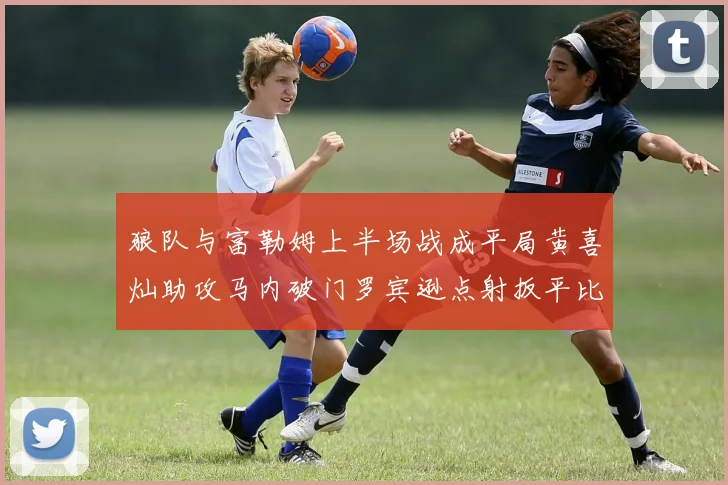 狼队与富勒姆上半场战成平局黄喜灿助攻马内破门罗宾逊点射扳平比分